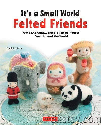 It’s a Small World Felted Friends: Cute and Cuddly Needle Felted Figures from Around the World (2017)