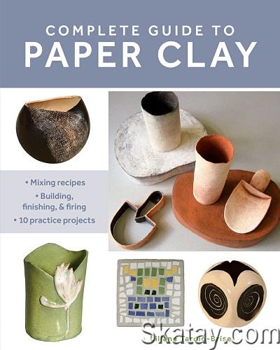 Complete Guide to Paper Clay: Mixing Recipes; Building, Finishing and Firing; 10 Practice Projects (2022)
