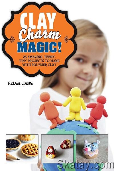 Clay Charm Magic!: 25 Amazing, Teeny-Tiny Projects to Make with Polymer Clay (2014)
